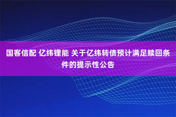 国客信配 亿纬锂能 关于亿纬转债预计满足赎回条件的提示性公告