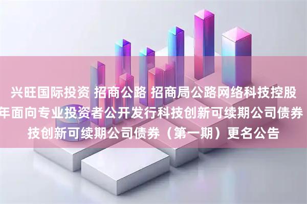 兴旺国际投资 招商公路 招商局公路网络科技控股股份有限公司2025年面向专业投资者公开发行科技创新可续期公司债券（第一期）更名公告