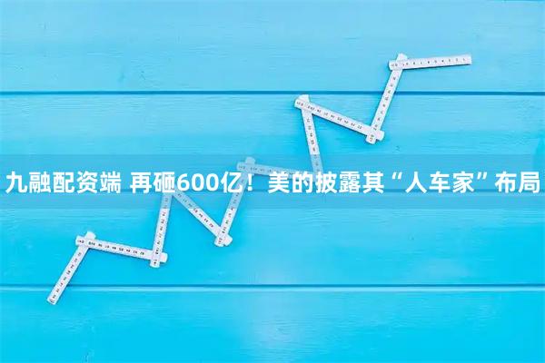 九融配资端 再砸600亿！美的披露其“人车家”布局