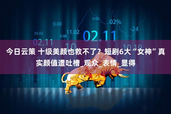 今日云策 十级美颜也救不了？短剧6大“女神”真实颜值遭吐槽_观众_表情_显得