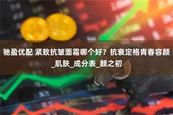 驰盈优配 紧致抗皱面霜哪个好？抗衰定格青春容颜_肌肤_成分表_颜之初