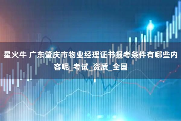 星火牛 广东肇庆市物业经理证书报考条件有哪些内容呢_考试_资质_全国