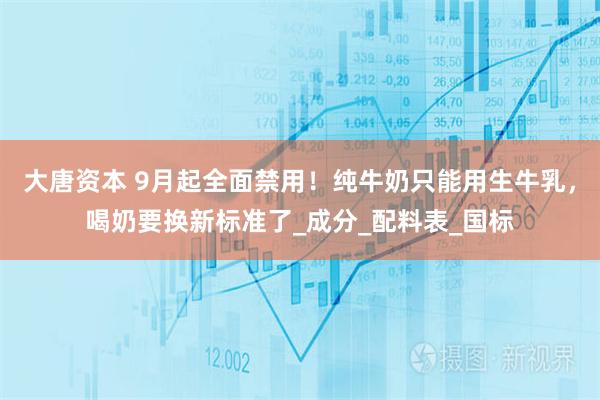 大唐资本 9月起全面禁用!纯牛奶只能用生牛乳,喝奶要换新标准了_成分_配料表_国标