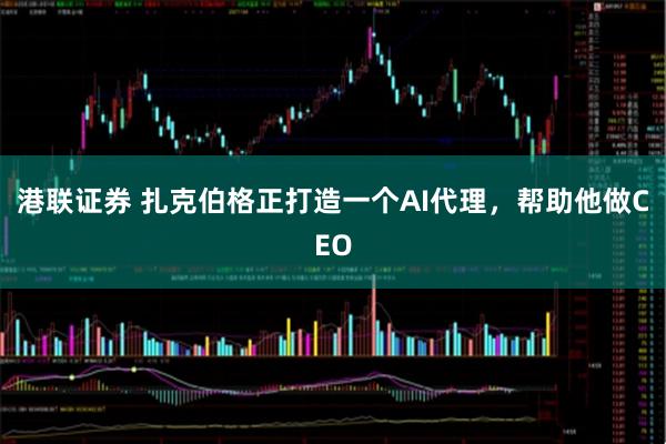 港联证券 扎克伯格正打造一个AI代理，帮助他做CEO