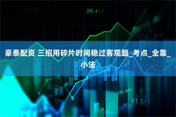 豪泰配资 三招用碎片时间稳过客观题_考点_全靠_小法