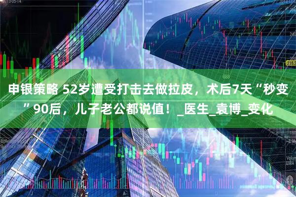 申银策略 52岁遭受打击去做拉皮，术后7天“秒变”90后，儿子老公都说值！_医生_袁博_变化