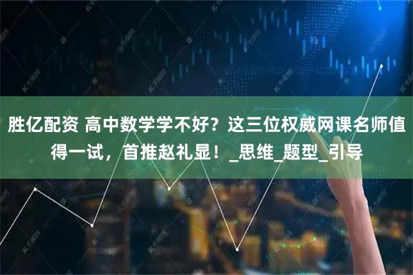 胜亿配资 高中数学学不好？这三位权威网课名师值得一试，首推赵礼显！_思维_题型_引导