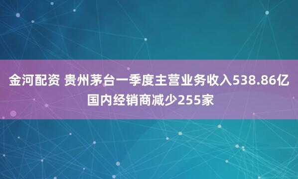 金河配资 贵州茅台一季度主营业务收入538.86亿 国内经销商减少255家