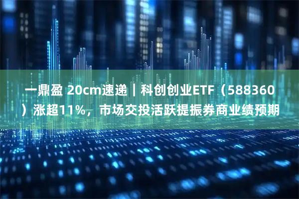 一鼎盈 20cm速递｜科创创业ETF（588360）涨超11%，市场交投活跃提振券商业绩预期