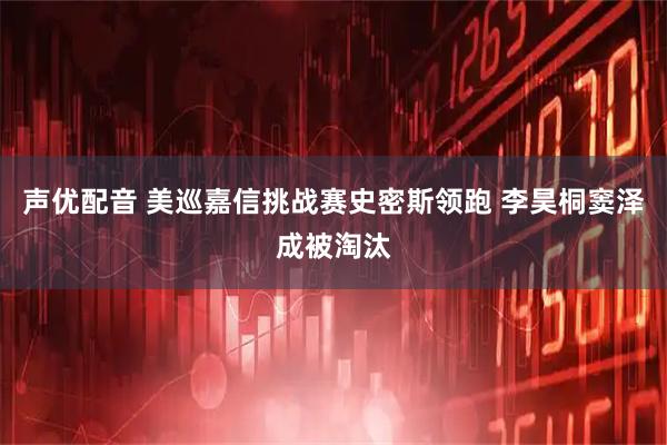 声优配音 美巡嘉信挑战赛史密斯领跑 李昊桐窦泽成被淘汰