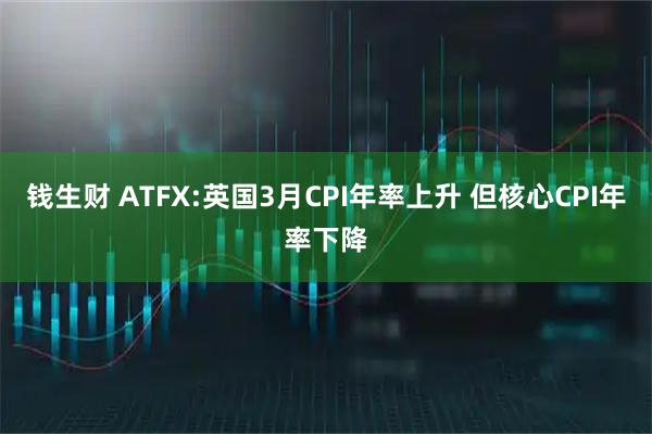 钱生财 ATFX:英国3月CPI年率上升 但核心CPI年率下降