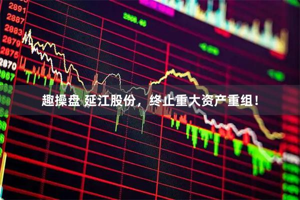 趣操盘 延江股份，终止重大资产重组！