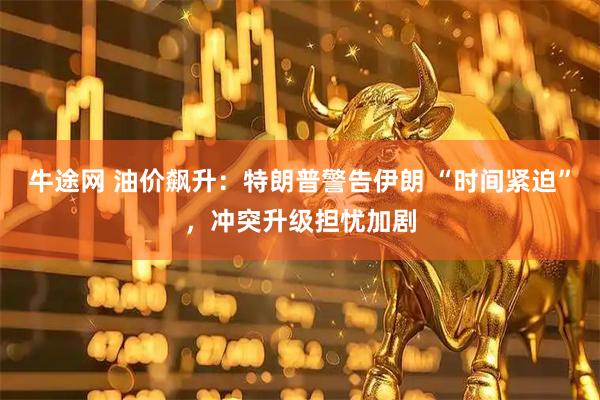 牛途网 油价飙升：特朗普警告伊朗 “时间紧迫”，冲突升级担忧加剧